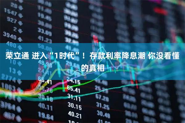 荣立通 进入“1时代”！存款利率降息潮 你没看懂的真相