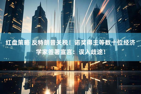 红盘策略 反特朗普关税！诺奖得主等数十位经济学家签署宣言：误入歧途！