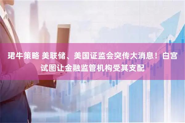 珺牛策略 美联储、美国证监会突传大消息！白宫试图让金融监管机构受其支配