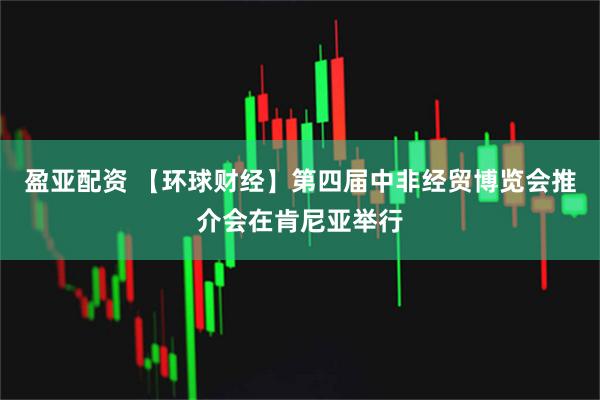 盈亚配资 【环球财经】第四届中非经贸博览会推介会在肯尼亚举行