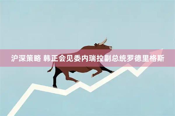 沪深策略 韩正会见委内瑞拉副总统罗德里格斯