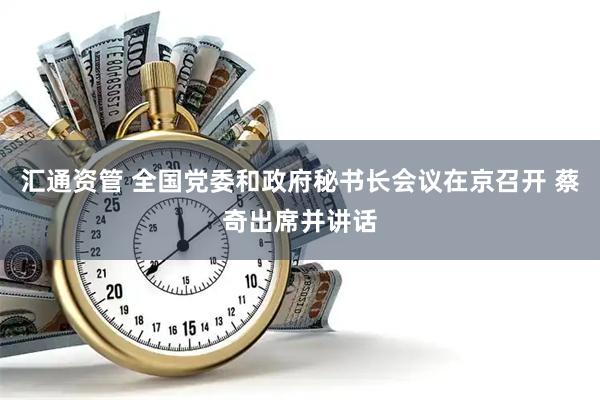 汇通资管 全国党委和政府秘书长会议在京召开 蔡奇出席并讲话