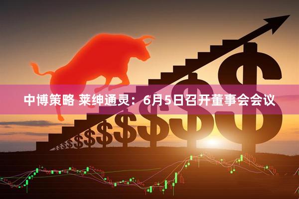 中博策略 莱绅通灵：6月5日召开董事会会议
