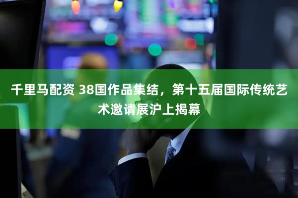 千里马配资 38国作品集结，第十五届国际传统艺术邀请展沪上揭幕