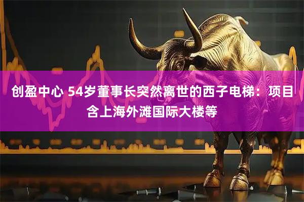 创盈中心 54岁董事长突然离世的西子电梯：项目含上海外滩国际大楼等