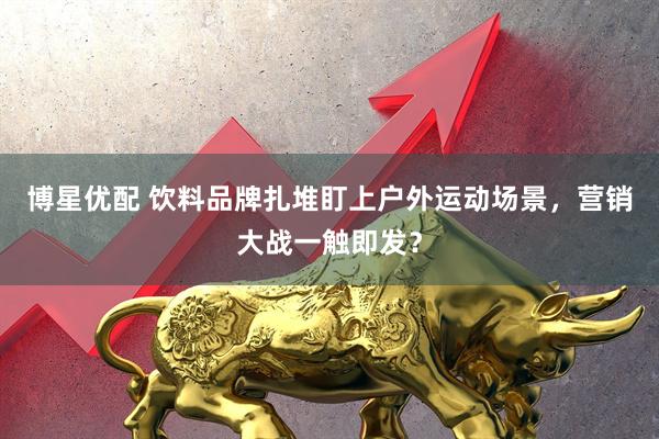 博星优配 饮料品牌扎堆盯上户外运动场景，营销大战一触即发？