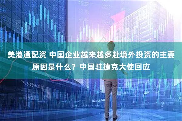 美港通配资 中国企业越来越多赴境外投资的主要原因是什么？中国驻捷克大使回应