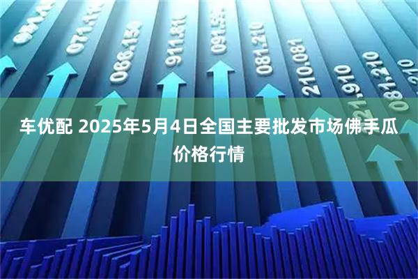 车优配 2025年5月4日全国主要批发市场佛手瓜价格行情