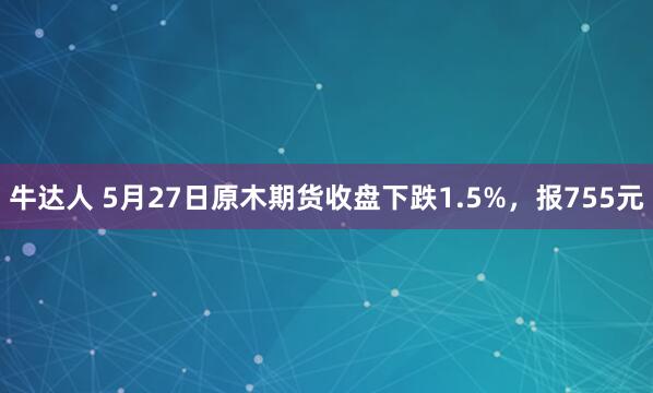 牛达人 5月27日原木期货收盘下跌1.5%，报755元