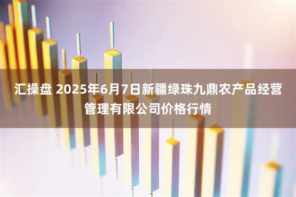 汇操盘 2025年6月7日新疆绿珠九鼎农产品经营管理有限公司价格行情