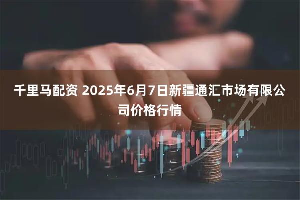 千里马配资 2025年6月7日新疆通汇市场有限公司价格行情
