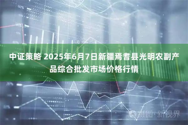 中证策略 2025年6月7日新疆焉耆县光明农副产品综合批发市场价格行情