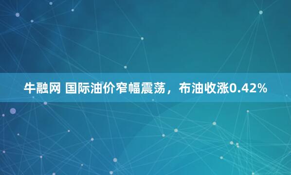 牛融网 国际油价窄幅震荡，布油收涨0.42%