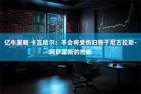 亿牛策略 卡瓦哈尔：不会将受伤归咎于尼古拉斯-冈萨雷斯的抢断