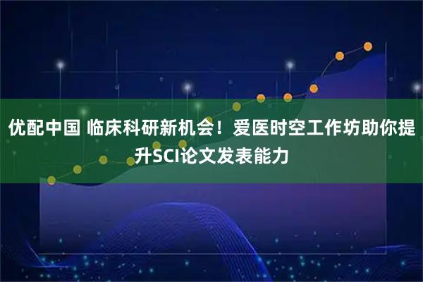 优配中国 临床科研新机会！爱医时空工作坊助你提升SCI论文发表能力