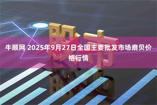 牛顺网 2025年9月27日全国主要批发市场扇贝价格行情