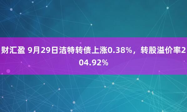 财汇盈 9月29日洁特转债上涨0.38%，转股溢价率204.92%