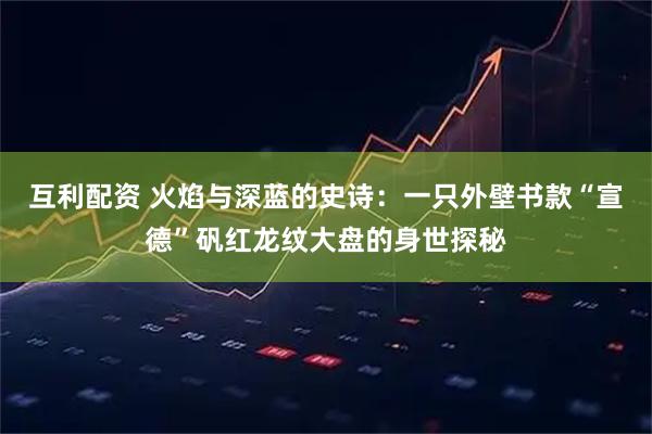 互利配资 火焰与深蓝的史诗：一只外壁书款“宣德”矾红龙纹大盘的身世探秘