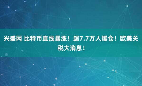 兴盛网 比特币直线暴涨！超7.7万人爆仓！欧美关税大消息！