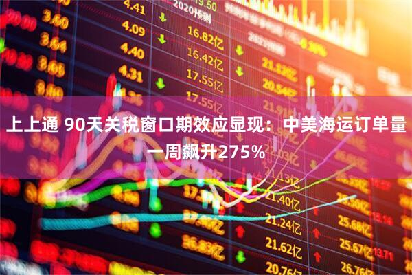上上通 90天关税窗口期效应显现：中美海运订单量一周飙升275%