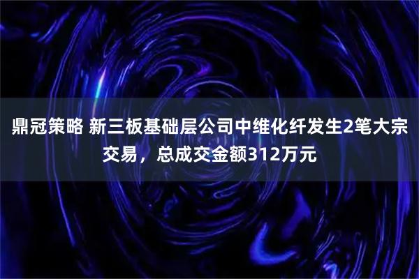 鼎冠策略 新三板基础层公司中维化纤发生2笔大宗交易，总成交金额312万元