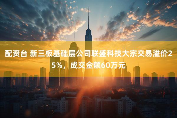 配资台 新三板基础层公司联盛科技大宗交易溢价25%，成交金额60万元