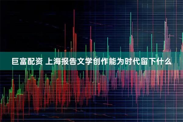 巨富配资 上海报告文学创作能为时代留下什么