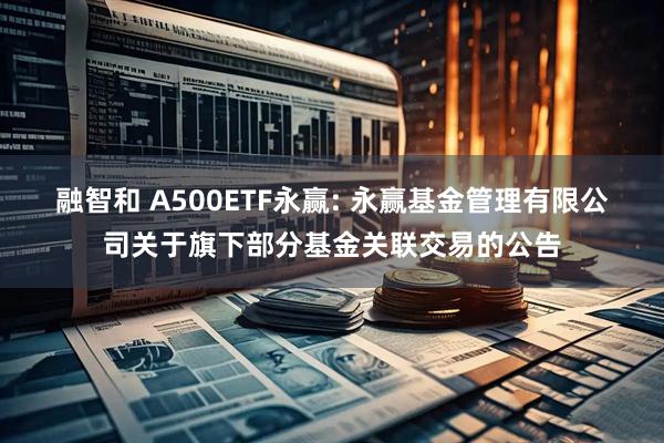 融智和 A500ETF永赢: 永赢基金管理有限公司关于旗下部分基金关联交易的公告