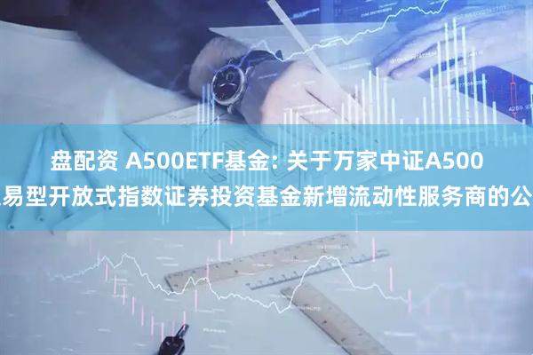 盘配资 A500ETF基金: 关于万家中证A500交易型开放式指数证券投资基金新增流动性服务商的公告