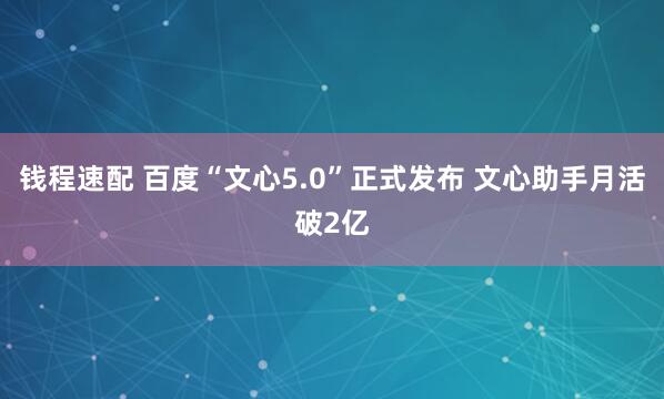 钱程速配 百度“文心5.0”正式发布 文心助手月活破2亿