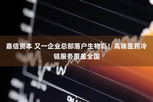 嘉信资本 又一企业总部落户生物岛！高端医药冷链服务覆盖全国