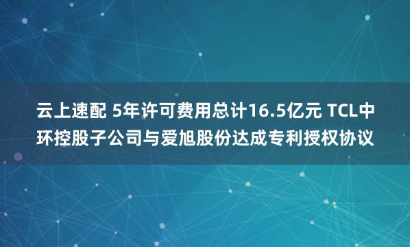 云上速配 5年许可费用总计16.5亿元 TCL中环控股子公司与爱旭股份达成专利授权协议