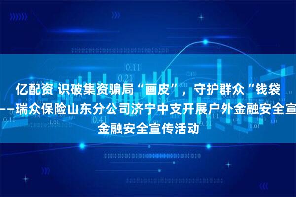 亿配资 识破集资骗局“画皮”，守护群众“钱袋子”！——瑞众保险山东分公司济宁中支开展户外金融安全宣传活动