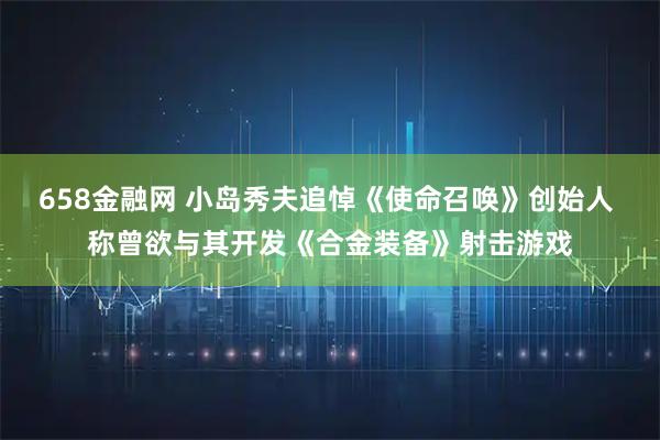 658金融网 小岛秀夫追悼《使命召唤》创始人 称曾欲与其开发《合金装备》射击游戏