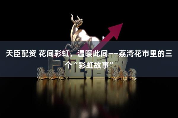 天臣配资 花间彩虹，温暖此间——荔湾花市里的三个“彩虹故事”