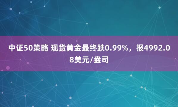 中证50策略 现货黄金最终跌0.99%，报4992.08美元/盎司