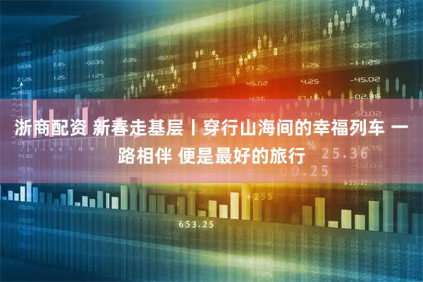 浙商配资 新春走基层丨穿行山海间的幸福列车 一路相伴 便是最好的旅行
