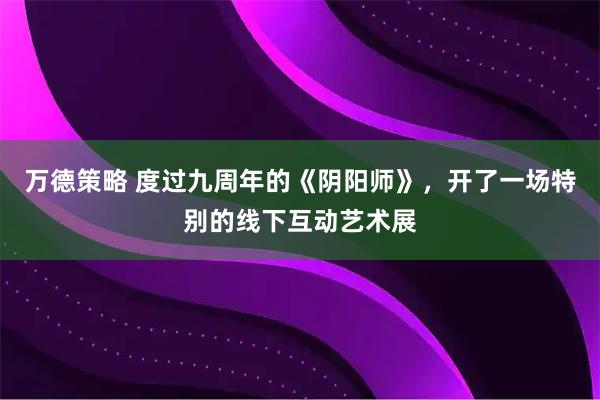 万德策略 度过九周年的《阴阳师》，开了一场特别的线下互动艺术展