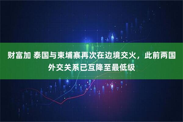 财富加 泰国与柬埔寨再次在边境交火,此前两国外交关系已互降至最低级