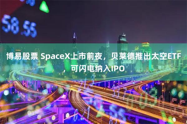 博易股票 SpaceX上市前夜，贝莱德推出太空ETF，可闪电纳入IPO
