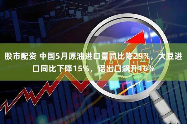 股市配资 中国5月原油进口量同比降29%,大豆进口同比下降15%,铝出口飙升16%