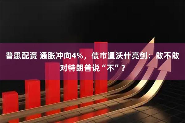 普患配资 通胀冲向4%，债市逼沃什亮剑：敢不敢对特朗普说“不”？