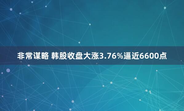 非常谋略 韩股收盘大涨3.76%逼近6600点