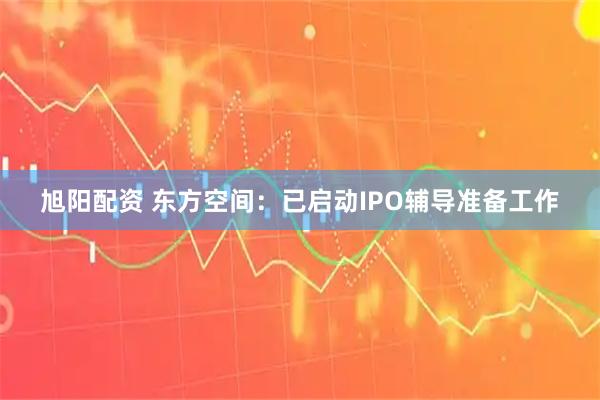 旭阳配资 东方空间：已启动IPO辅导准备工作